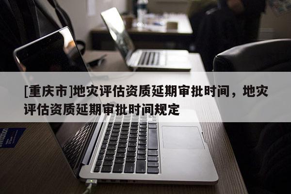 [重慶市]地災評估資質延期審批時間，地災評估資質延期審批時間規定