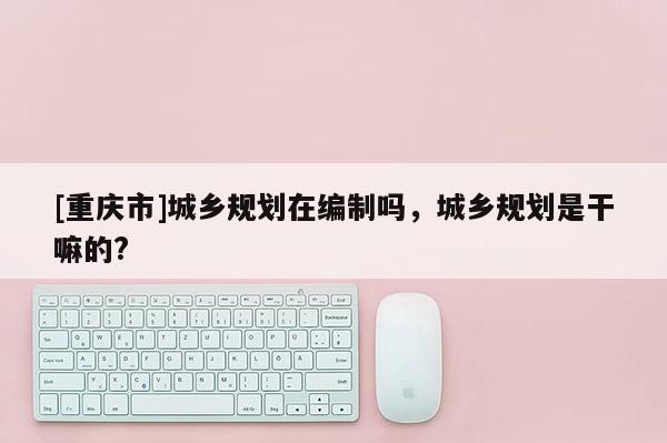 [重慶市]城鄉規劃在編制嗎，城鄉規劃是干嘛的?
