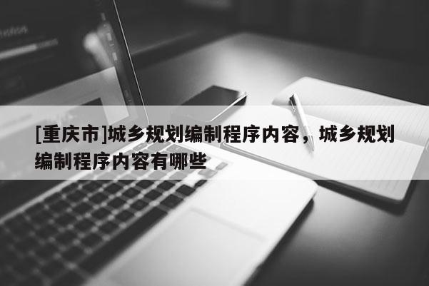 [重慶市]城鄉(xiāng)規(guī)劃編制程序內(nèi)容，城鄉(xiāng)規(guī)劃編制程序內(nèi)容有哪些