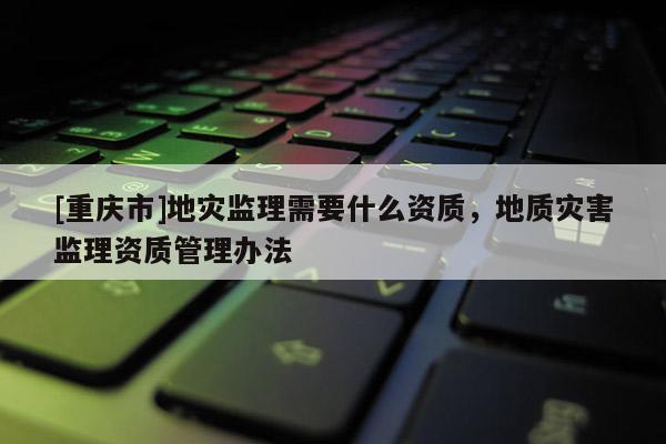 [重慶市]地災(zāi)監(jiān)理需要什么資質(zhì)，地質(zhì)災(zāi)害監(jiān)理資質(zhì)管理辦法