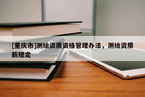 [重慶市]測繪資質資格管理辦法，測繪資質新規定