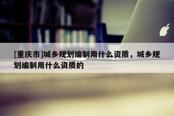 [重慶市]城鄉規劃編制用什么資質，城鄉規劃編制用什么資質的