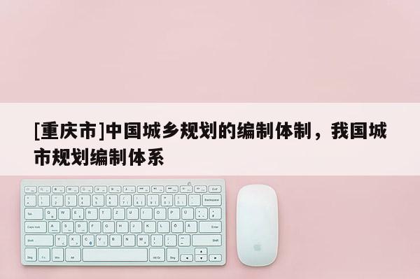 [重慶市]中國城鄉規劃的編制體制，我國城市規劃編制體系