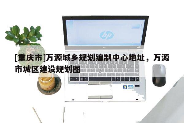 [重慶市]萬源城鄉規劃編制中心地址，萬源市城區建設規劃圖