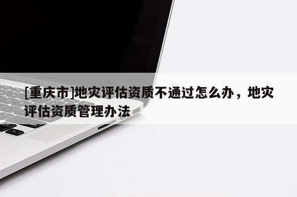 [重慶市]地災評估資質不通過怎么辦，地災評估資質管理辦法
