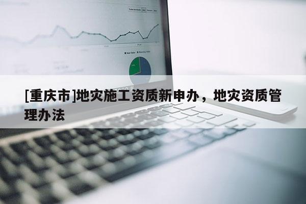 [重慶市]地災(zāi)施工資質(zhì)新申辦，地災(zāi)資質(zhì)管理辦法