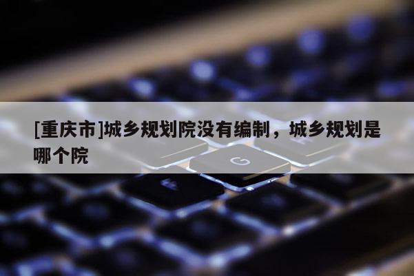 [重慶市]城鄉規劃院沒有編制，城鄉規劃是哪個院