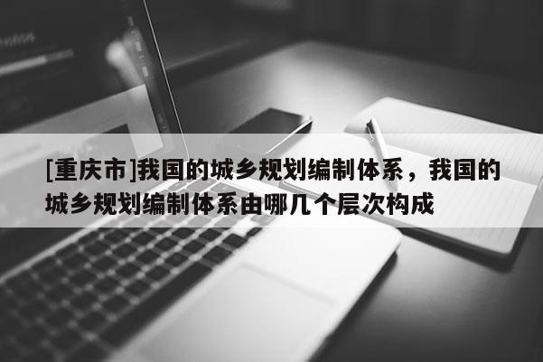 [重慶市]我國的城鄉(xiāng)規(guī)劃編制體系，我國的城鄉(xiāng)規(guī)劃編制體系由哪幾個層次構(gòu)成