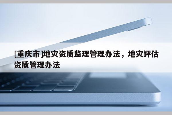 [重慶市]地災資質(zhì)監(jiān)理管理辦法，地災評估資質(zhì)管理辦法