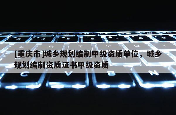 [重慶市]城鄉(xiāng)規(guī)劃編制甲級資質(zhì)單位，城鄉(xiāng)規(guī)劃編制資質(zhì)證書甲級資質(zhì)