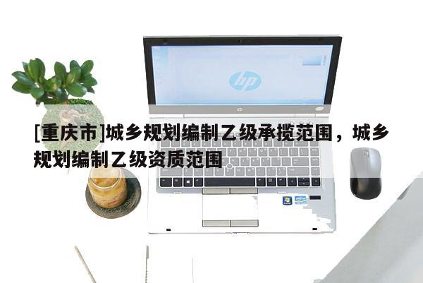 [重慶市]城鄉(xiāng)規(guī)劃編制乙級承攬范圍，城鄉(xiāng)規(guī)劃編制乙級資質(zhì)范圍