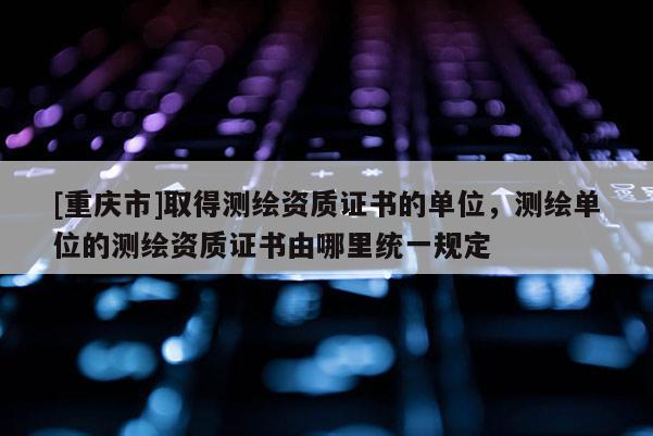 [重慶市]取得測繪資質證書的單位，測繪單位的測繪資質證書由哪里統一規定