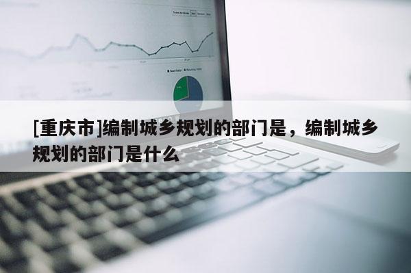 [重慶市]編制城鄉規劃的部門是，編制城鄉規劃的部門是什么