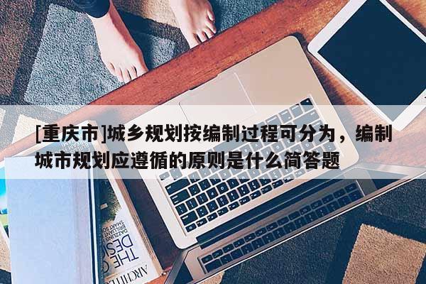 [重慶市]城鄉規劃按編制過程可分為，編制城市規劃應遵循的原則是什么簡答題