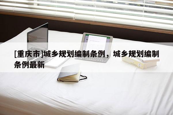 [重慶市]城鄉(xiāng)規(guī)劃編制條例，城鄉(xiāng)規(guī)劃編制條例最新
