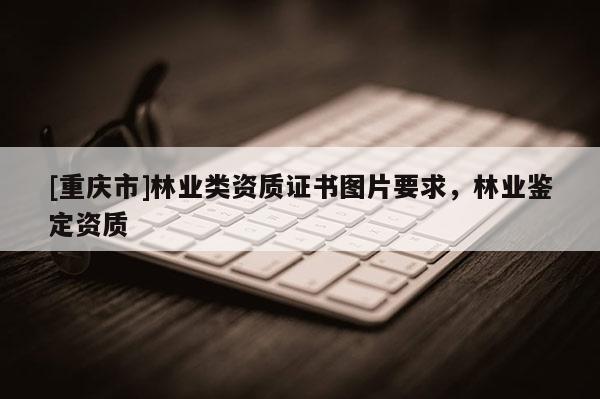 [重慶市]林業類資質證書圖片要求，林業鑒定資質