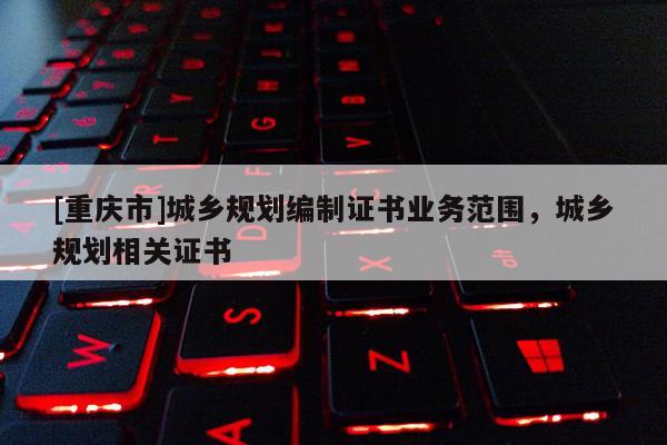 [重慶市]城鄉(xiāng)規(guī)劃編制證書業(yè)務范圍，城鄉(xiāng)規(guī)劃相關證書