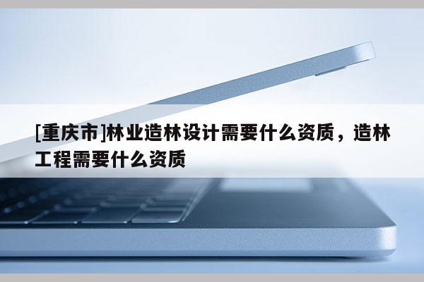 [重慶市]林業造林設計需要什么資質，造林工程需要什么資質