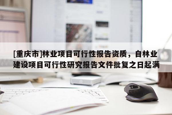 [重慶市]林業(yè)項目可行性報告資質，自林業(yè)建設項目可行性研究報告文件批復之日起滿