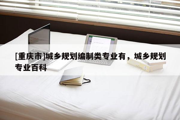 [重慶市]城鄉(xiāng)規(guī)劃編制類專業(yè)有，城鄉(xiāng)規(guī)劃專業(yè)百科