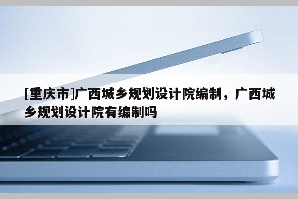 [重慶市]廣西城鄉(xiāng)規(guī)劃設(shè)計院編制，廣西城鄉(xiāng)規(guī)劃設(shè)計院有編制嗎