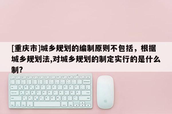[重慶市]城鄉規劃的編制原則不包括，根據城鄉規劃法,對城鄉規劃的制定實行的是什么制?