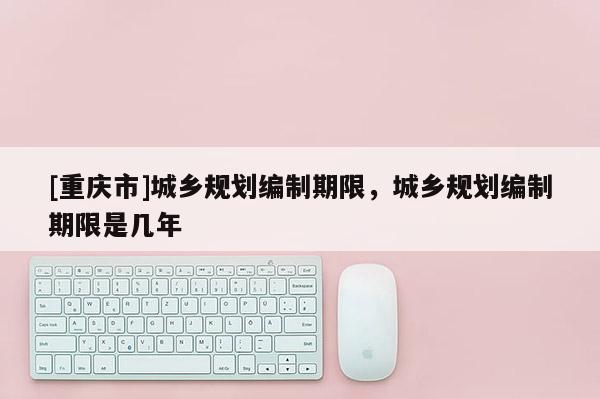 [重慶市]城鄉(xiāng)規(guī)劃編制期限，城鄉(xiāng)規(guī)劃編制期限是幾年