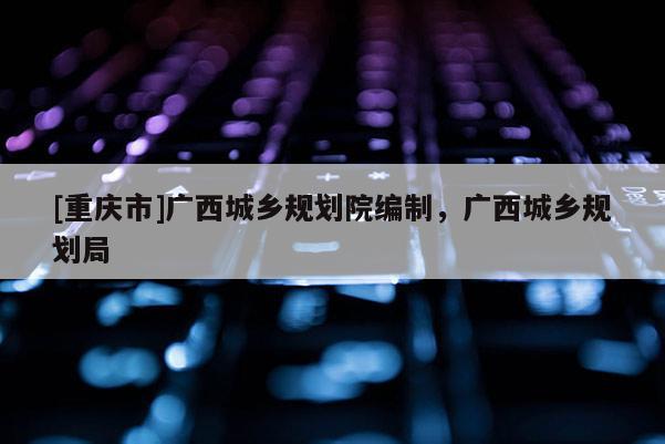 [重慶市]廣西城鄉規劃院編制，廣西城鄉規劃局