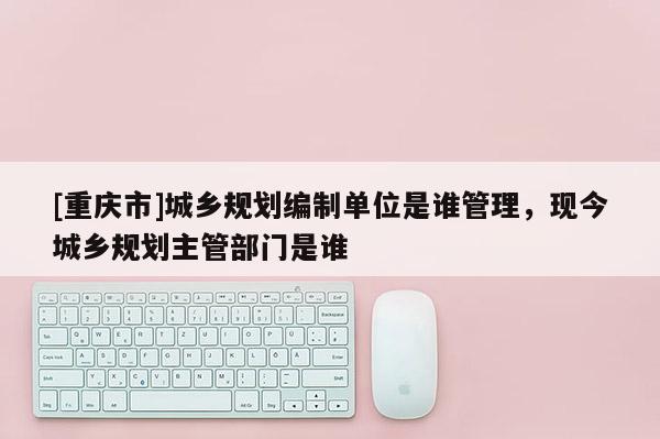 [重慶市]城鄉(xiāng)規(guī)劃編制單位是誰管理，現(xiàn)今城鄉(xiāng)規(guī)劃主管部門是誰