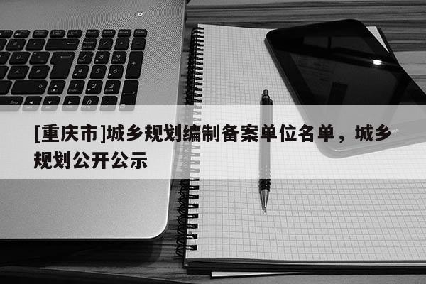 [重慶市]城鄉規劃編制備案單位名單，城鄉規劃公開公示