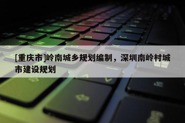 [重慶市]嶺南城鄉規劃編制，深圳南嶺村城市建設規劃