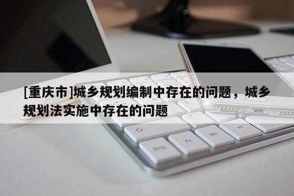 [重慶市]城鄉(xiāng)規(guī)劃編制中存在的問題，城鄉(xiāng)規(guī)劃法實施中存在的問題