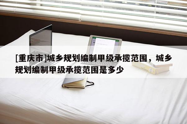 [重慶市]城鄉規劃編制甲級承攬范圍，城鄉規劃編制甲級承攬范圍是多少