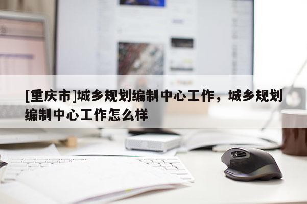 [重慶市]城鄉規劃編制中心工作，城鄉規劃編制中心工作怎么樣