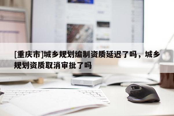 [重慶市]城鄉規劃編制資質延遲了嗎，城鄉規劃資質取消審批了嗎