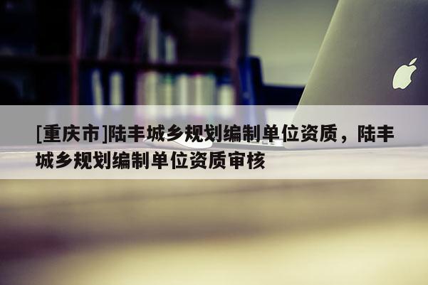 [重慶市]陸豐城鄉規劃編制單位資質，陸豐城鄉規劃編制單位資質審核