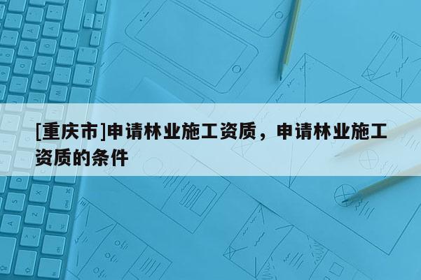 [重慶市]申請林業施工資質，申請林業施工資質的條件