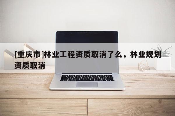 [重慶市]林業工程資質取消了么，林業規劃資質取消
