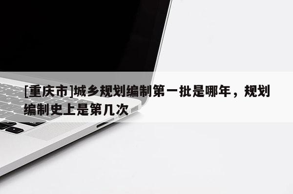 [重慶市]城鄉(xiāng)規(guī)劃編制之一批是哪年，規(guī)劃編制史上是第幾次