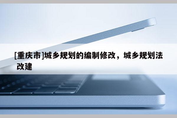 [重慶市]城鄉規劃的編制修改，城鄉規劃法 改建