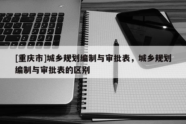 [重慶市]城鄉規劃編制與審批表，城鄉規劃編制與審批表的區別