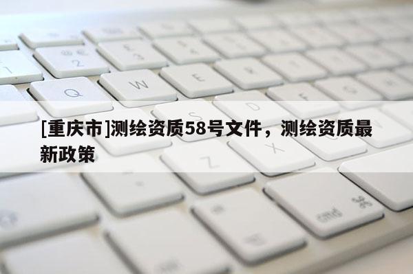 [重慶市]測繪資質58號文件，測繪資質最新政策