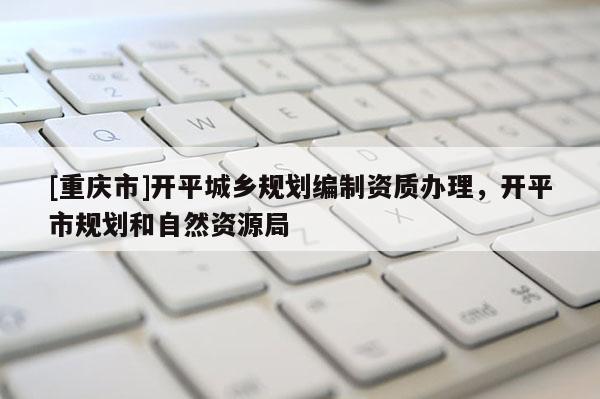 [重慶市]開平城鄉(xiāng)規(guī)劃編制資質(zhì)辦理，開平市規(guī)劃和自然資源局