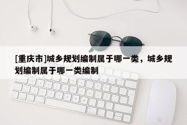 [重慶市]城鄉規劃編制屬于哪一類，城鄉規劃編制屬于哪一類編制
