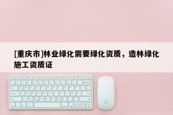 [重慶市]林業(yè)綠化需要綠化資質(zhì)，造林綠化施工資質(zhì)證