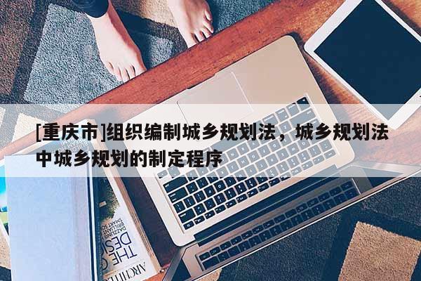 [重慶市]組織編制城鄉規劃法，城鄉規劃法中城鄉規劃的制定程序