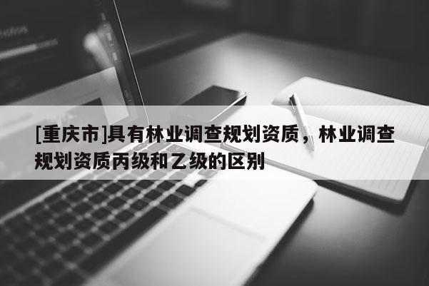 [重慶市]具有林業(yè)調查規(guī)劃資質，林業(yè)調查規(guī)劃資質丙級和乙級的區(qū)別