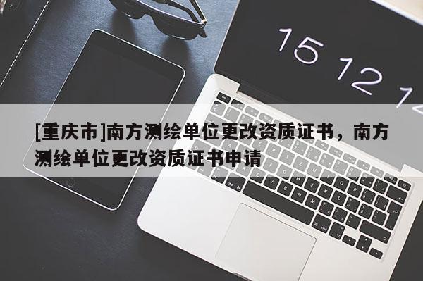 [重慶市]南方測(cè)繪單位更改資質(zhì)證書(shū)，南方測(cè)繪單位更改資質(zhì)證書(shū)申請(qǐng)