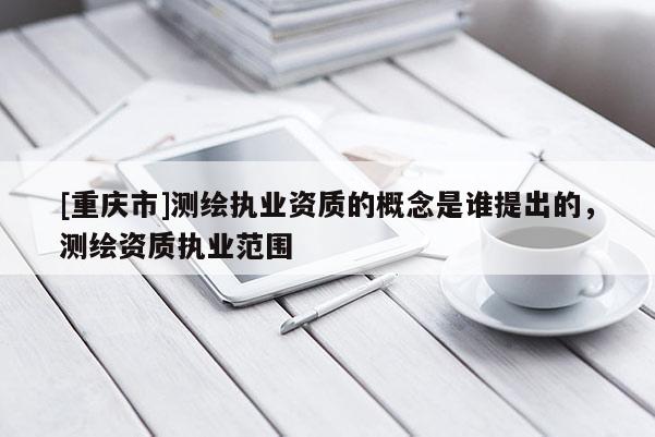 [重慶市]測繪執(zhí)業(yè)資質(zhì)的概念是誰提出的，測繪資質(zhì)執(zhí)業(yè)范圍