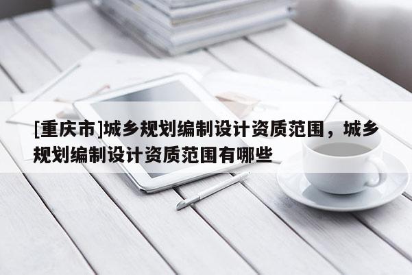 [重慶市]城鄉規劃編制設計資質范圍，城鄉規劃編制設計資質范圍有哪些